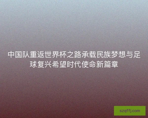 中国队重返世界杯之路承载民族梦想与足球复兴希望时代使命新篇章