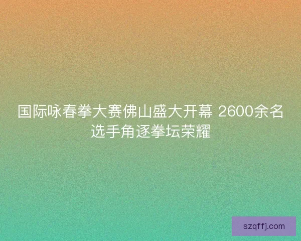 国际咏春拳大赛佛山盛大开幕 2600余名选手角逐拳坛荣耀