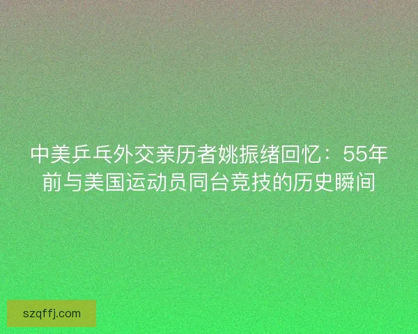 中美乒乓外交亲历者姚振绪回忆：55年前与美国运动员同台竞技的历史瞬间