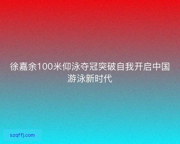 徐嘉余100米仰泳夺冠突破自我开启中国游泳新时代