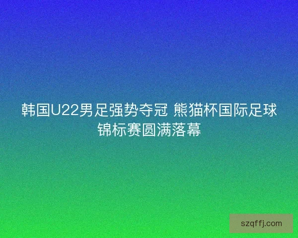韩国U22男足强势夺冠 熊猫杯国际足球锦标赛圆满落幕