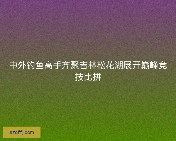 中外钓鱼高手齐聚吉林松花湖展开巅峰竞技比拼