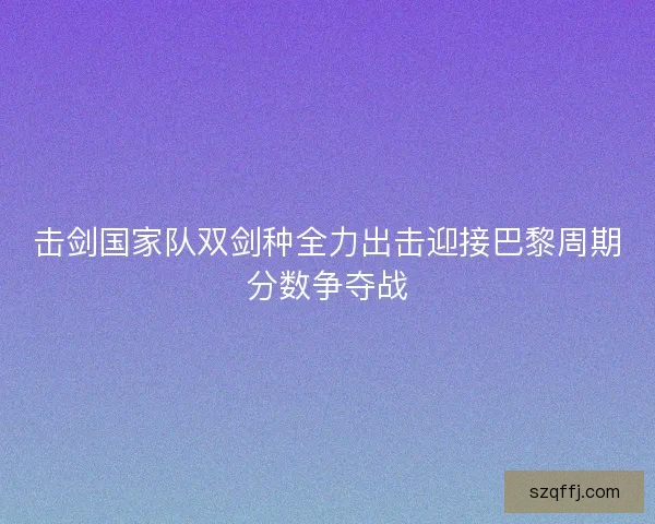 击剑国家队双剑种全力出击迎接巴黎周期分数争夺战