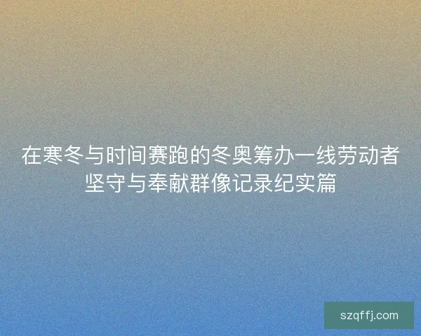 在寒冬与时间赛跑的冬奥筹办一线劳动者坚守与奉献群像记录纪实篇