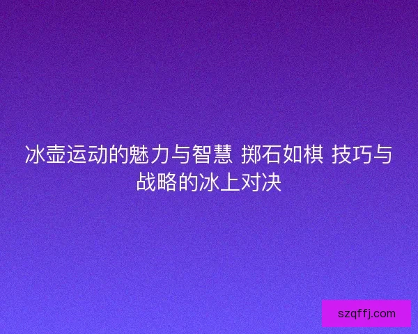 冰壶运动的魅力与智慧 掷石如棋 技巧与战略的冰上对决