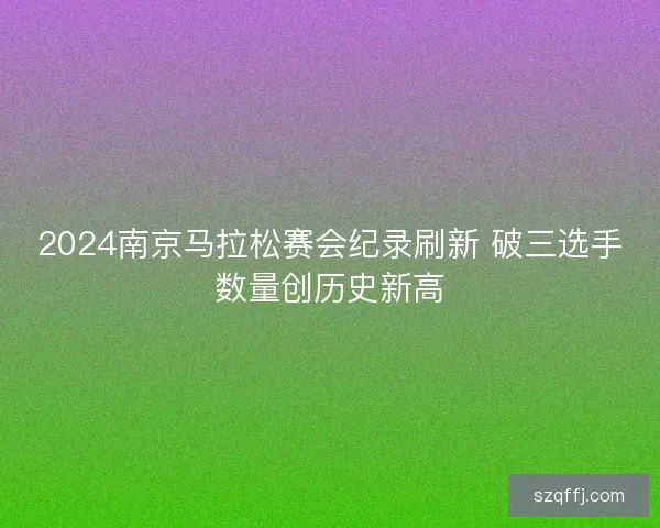 2024南京马拉松赛会纪录刷新 破三选手数量创历史新高