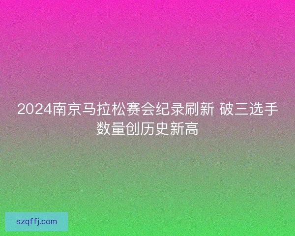 2024南京马拉松赛会纪录刷新 破三选手数量创历史新高