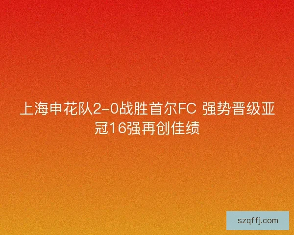 上海申花队2-0战胜首尔FC 强势晋级亚冠16强再创佳绩