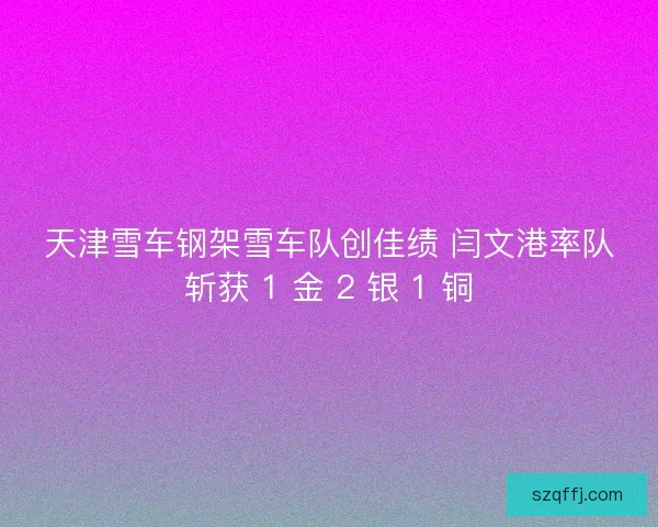 天津雪车钢架雪车队创佳绩 闫文港率队斩获 1 金 2 银 1 铜
